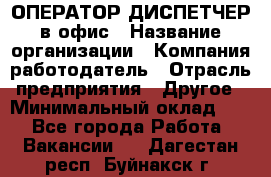 ОПЕРАТОР-ДИСПЕТЧЕР в офис › Название организации ­ Компания-работодатель › Отрасль предприятия ­ Другое › Минимальный оклад ­ 1 - Все города Работа » Вакансии   . Дагестан респ.,Буйнакск г.